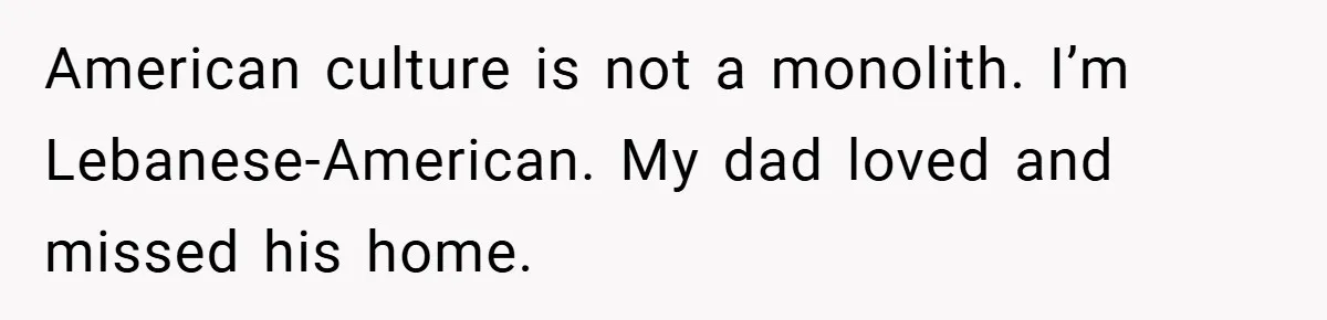 American culture is not a monolith. I’m Lebanese-American. My dad loved and missed his home.
