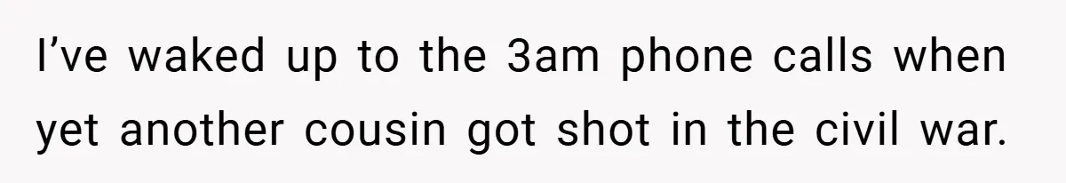 I’ve waked up to the 3am phone calls when yet another cousin got shot in the civil war.