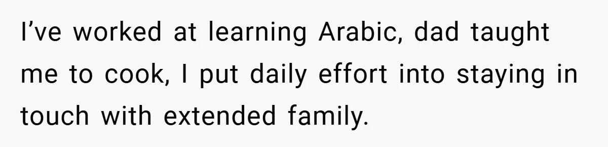I’ve worked at learning Arabic, dad taught me to cook, I put daily effort into staying in touch with extended family.