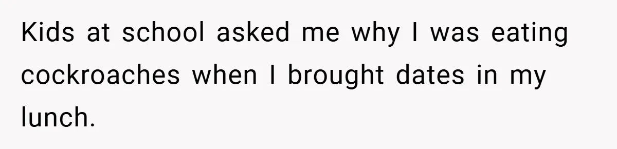 Kids at school asked me why I was eating cockroaches when I brought dates in my lunch.