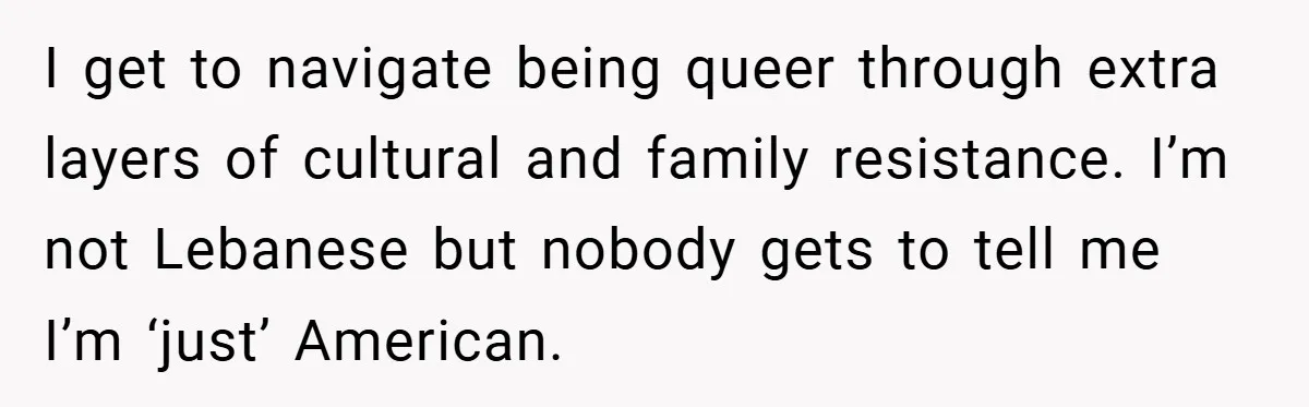 I get to navigate being queer through extra layers of cultural and family resistance. I’m not Lebanese but nobody gets to tell me I’m ‘just’ American.