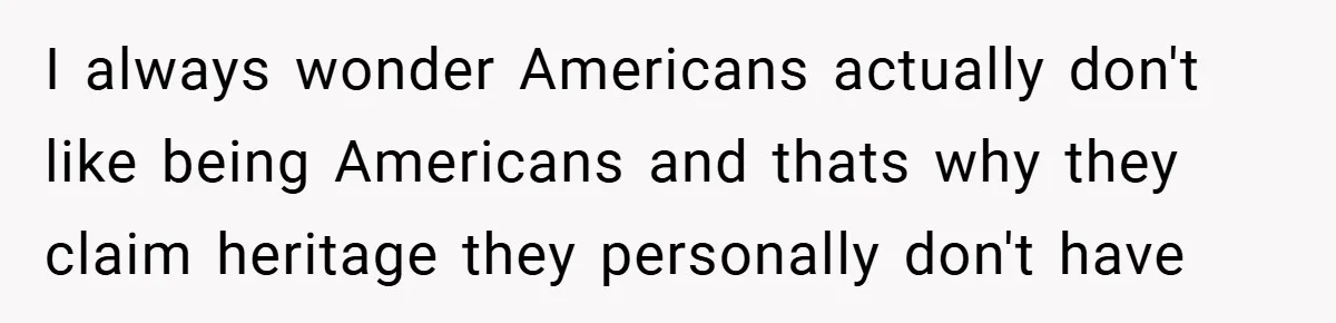 I always wonder Americans actually don't like being Americans and thats why they claim heritage they personally don't have