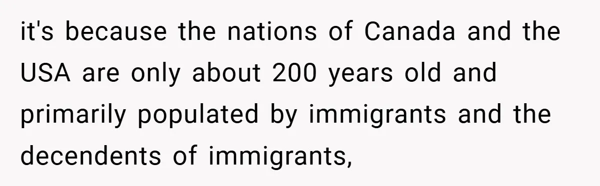 it's because the nations of Canada and the USA are only about 200 years old and primarily populated by immigrants and the decendents of immigrants,