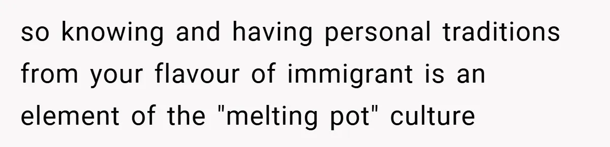 so knowing and having personal traditions from your flavour of immigrant is an element of the "melting pot" culture