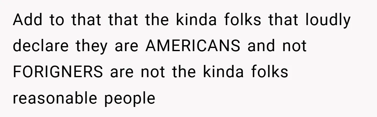 Add to that that the kinda folks that loudly declare they are AMERICANS and not FORIGNERS are not the kinda folks reasonable people