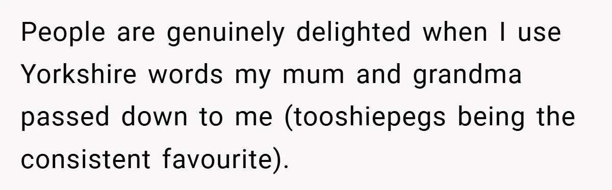 People are genuinely delighted when I use Yorkshire words my mum and grandma passed down to me (tooshiepegs being the consistent favourite).