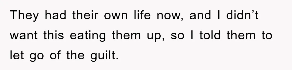 They had their own life now, and I didn’t want this eating them up, so I told them to let go of the guilt.