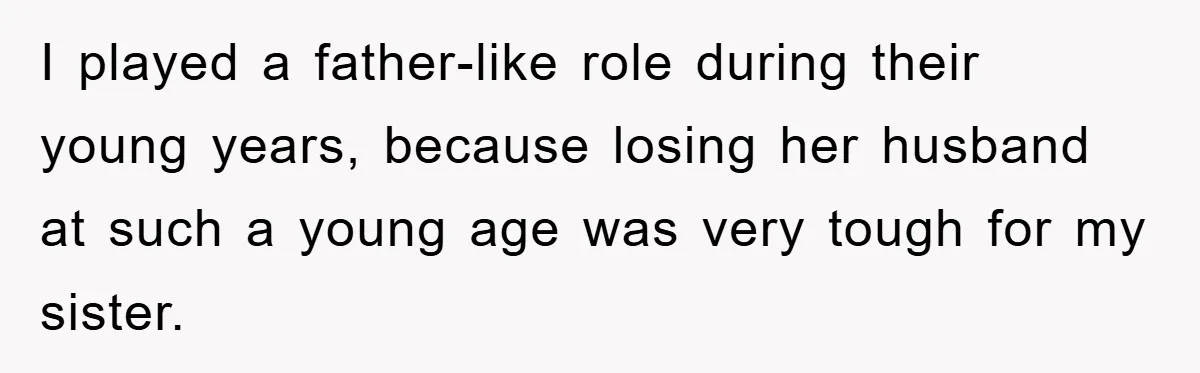 I played a father-like role during their young years, because losing her husband at such a young age was very tough for my sister.