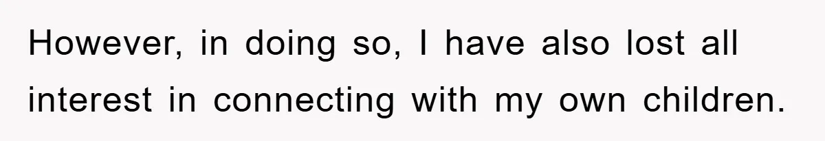 However, in doing so, I have also lost all interest in connecting with my own children.
