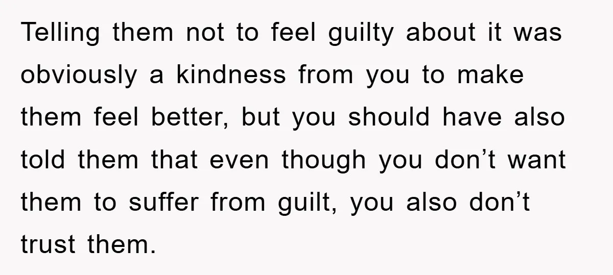 Telling them not to feel guilty about it was obviously a kindness from you to make them feel better, but you should have also told them that even though you...