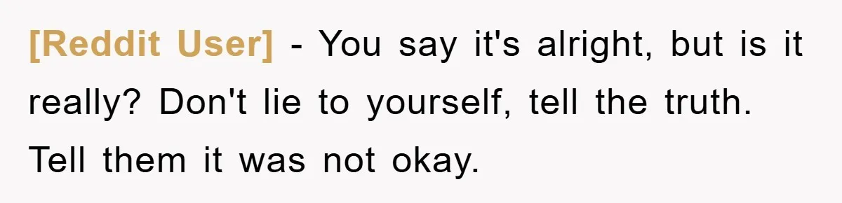 [Reddit User] − You say it's alright, but is it really? Don't lie to yourself, tell the truth. Tell them it was not okay.