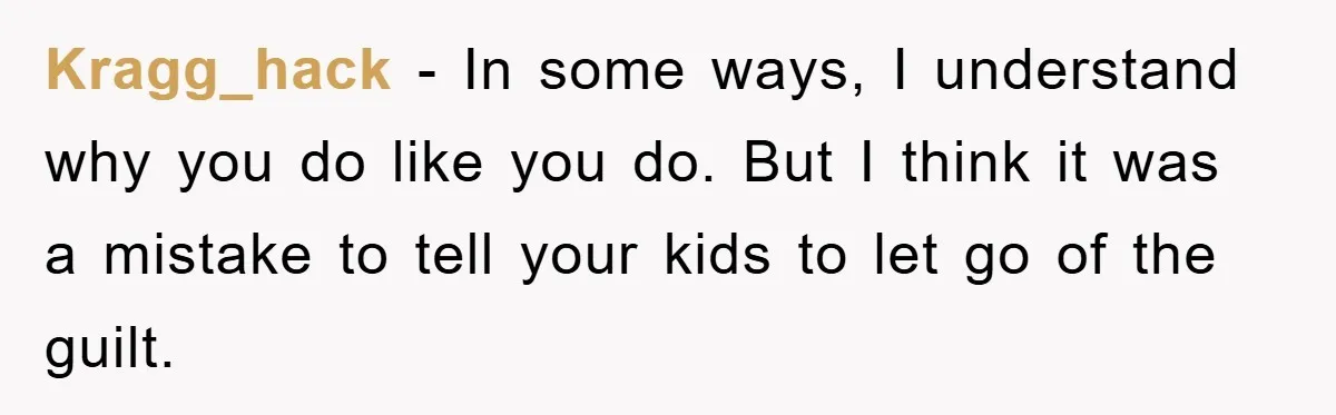 Kragg_hack − In some ways, I understand why you do like you do. But I think it was a mistake to tell your kids to let go of the guilt.