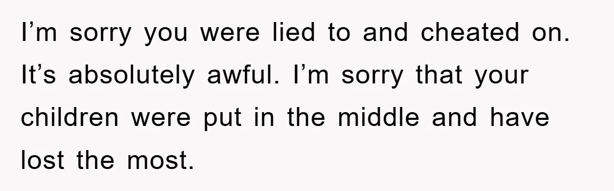 I’m sorry you were lied to and cheated on. It’s absolutely awful. I’m sorry that your children were put in the middle and have lost the most.