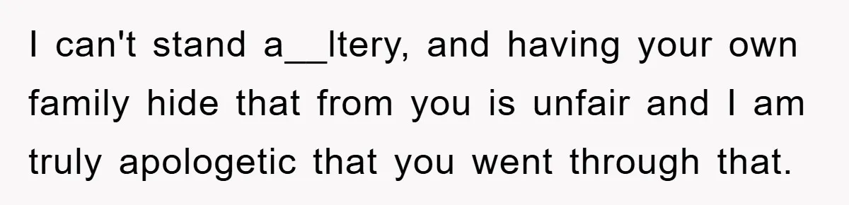 I can't stand a__ltery, and having your own family hide that from you is unfair and I am truly apologetic that you went through that.