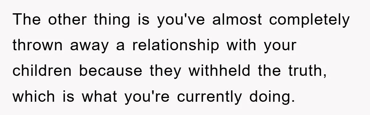 The other thing is you've almost completely thrown away a relationship with your children because they withheld the truth, which is what you're currently doing.