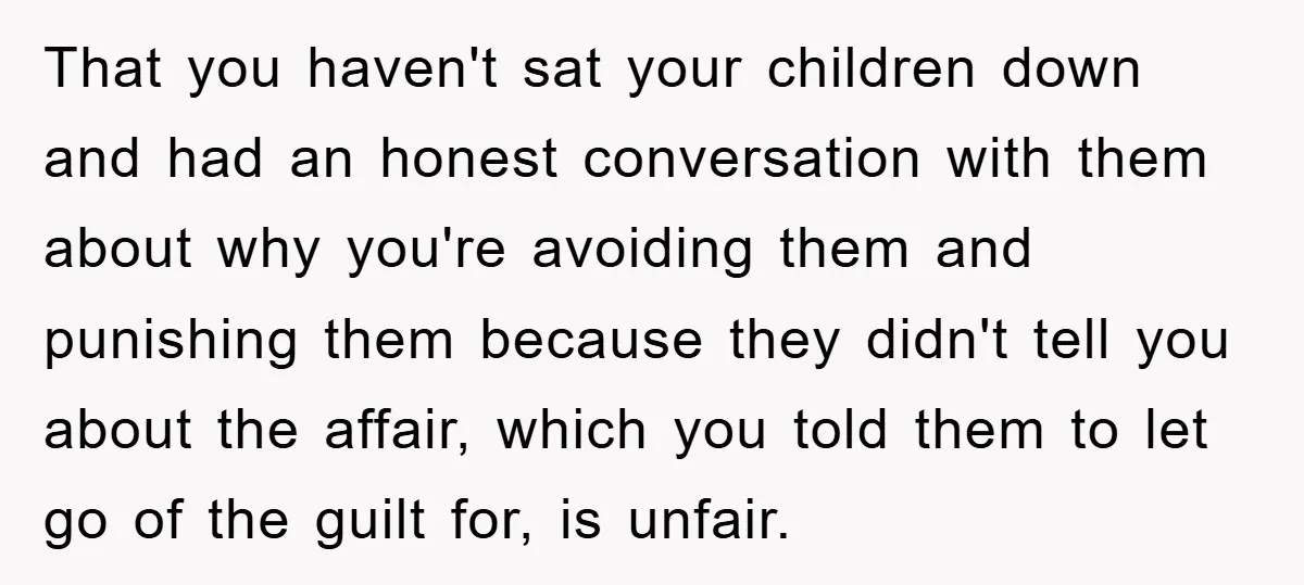That you haven't sat your children down and had an honest conversation with them about why you're avoiding them and punishing them because they didn't tell you about the affair,...