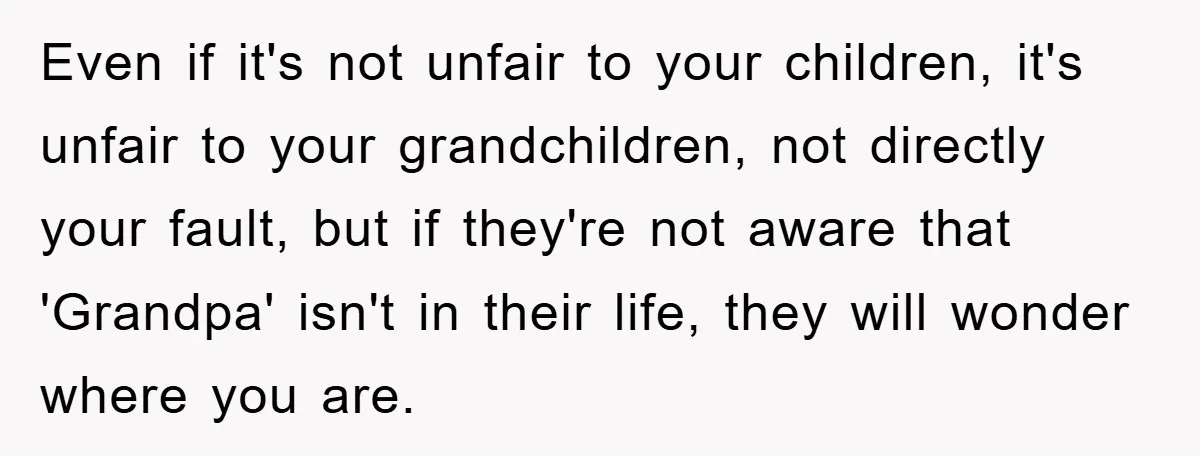 Even if it's not unfair to your children, it's unfair to your grandchildren, not directly your fault, but if they're not aware that 'Grandpa' isn't in their life, they will...