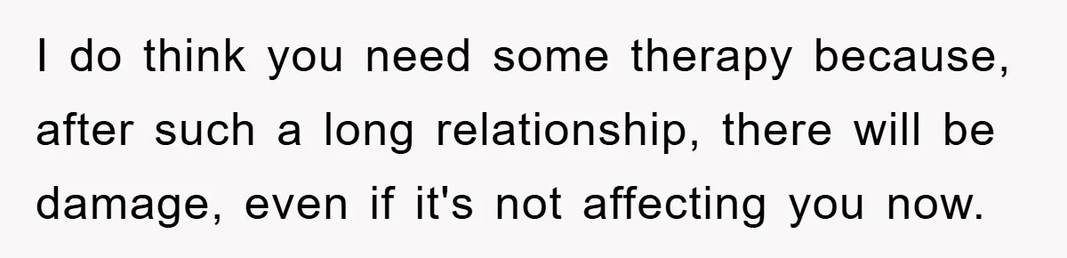 I do think you need some therapy because, after such a long relationship, there will be damage, even if it's not affecting you now.