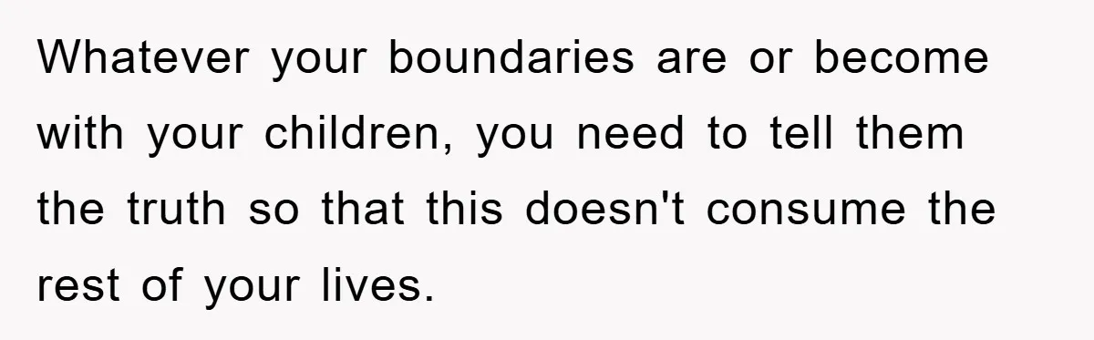 Whatever your boundaries are or become with your children, you need to tell them the truth so that this doesn't consume the rest of your lives.