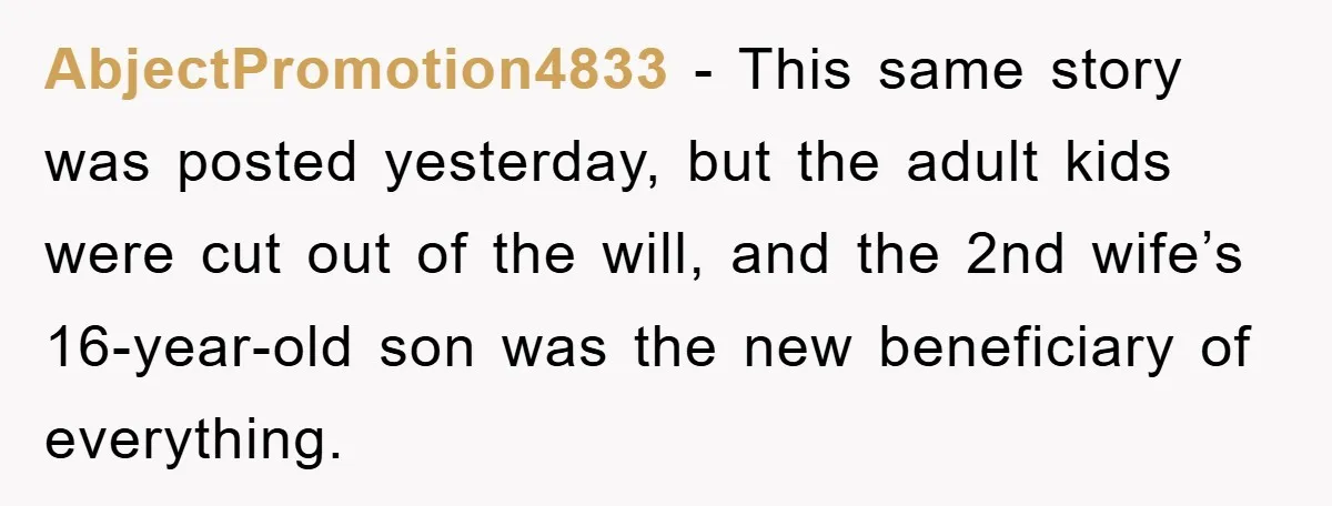AbjectPromotion4833 − This same story was posted yesterday, but the adult kids were cut out of the will, and the 2nd wife’s 16-year-old son was the new beneficiary of everything.