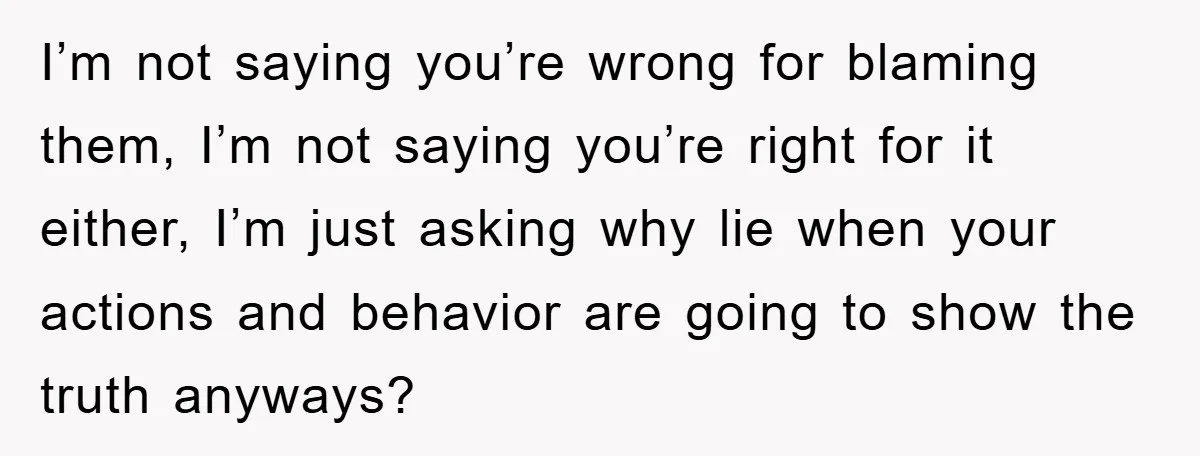 I’m not saying you’re wrong for blaming them, I’m not saying you’re right for it either, I’m just asking why lie when your actions and behavior are going to show...