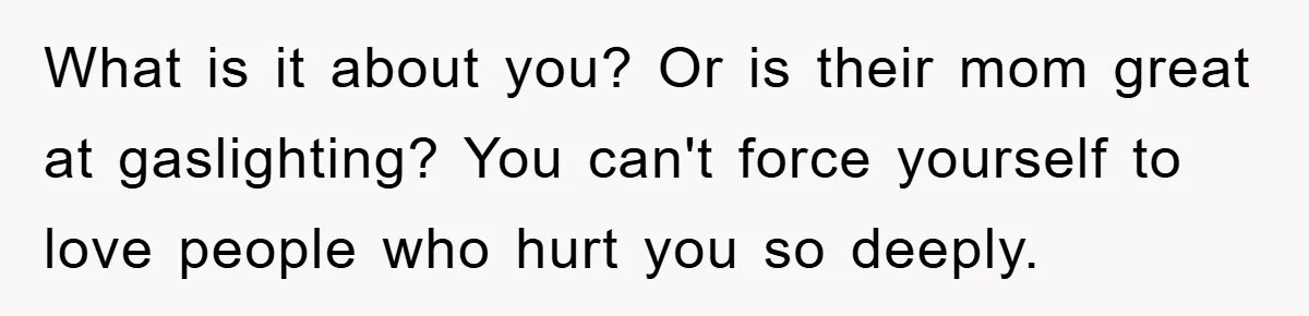 What is it about you? Or is their mom great at gaslighting? You can't force yourself to love people who hurt you so deeply.