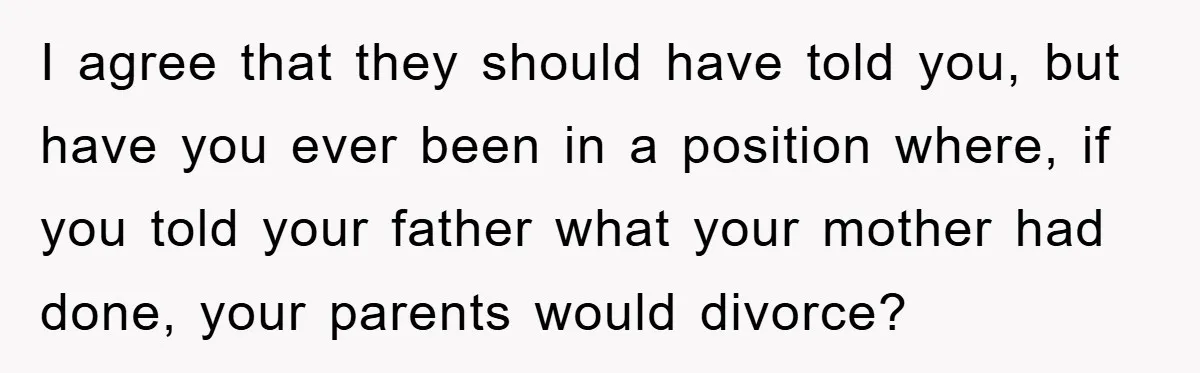 I agree that they should have told you, but have you ever been in a position where, if you told your father what your mother had done, your parents would...