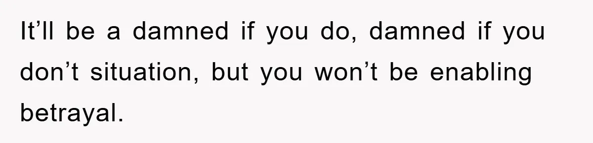 It’ll be a damned if you do, damned if you don’t situation, but you won’t be enabling betrayal.