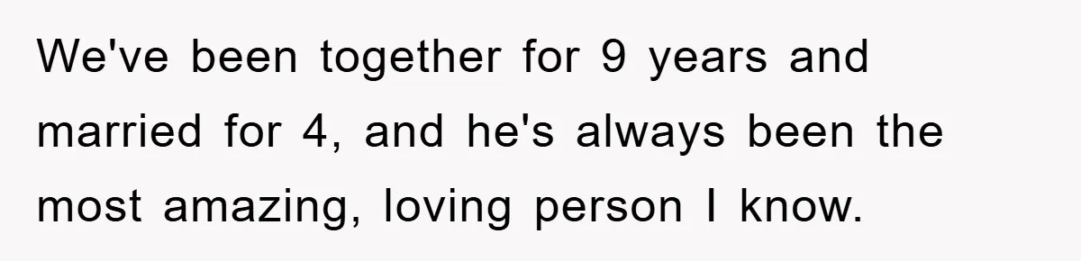 We've been together for 9 years and married for 4, and he's always been the most amazing, loving person I know.