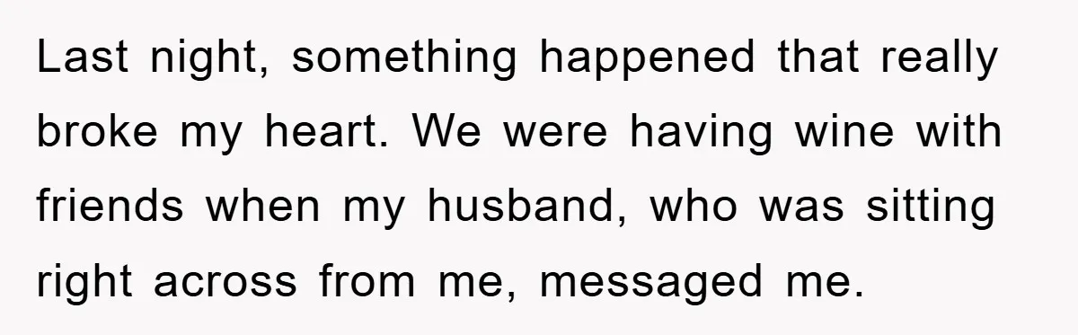 Last night, something happened that really broke my heart. We were having wine with friends when my husband, who was sitting right across from me, messaged me.
