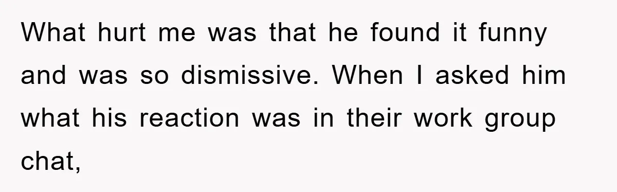 What hurt me was that he found it funny and was so dismissive. When I asked him what his reaction was in their work group chat,