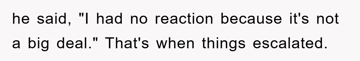 he said, "I had no reaction because it's not a big deal." That's when things escalated.