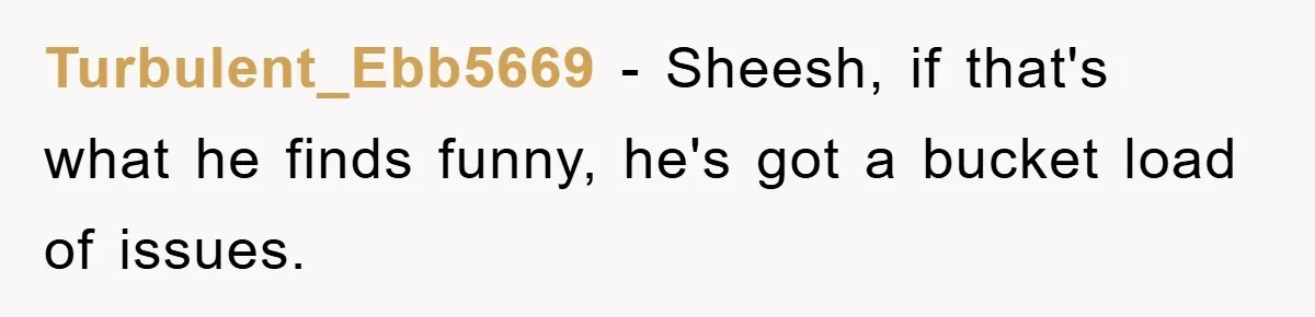 Turbulent_Ebb5669 − Sheesh, if that's what he finds funny, he's got a bucket load of issues.