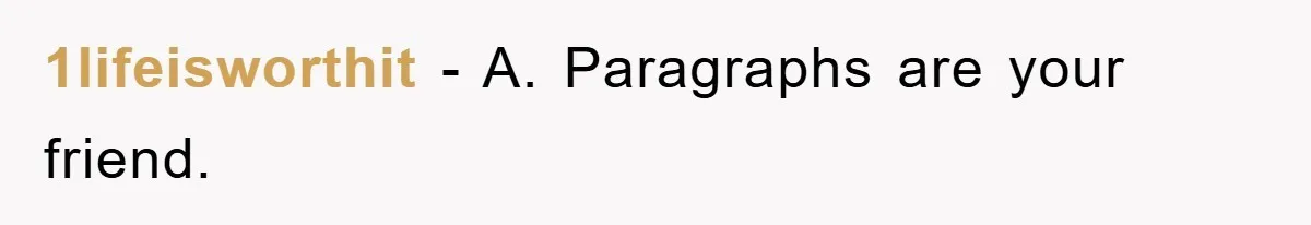 1lifeisworthit − A. Paragraphs are your friend.