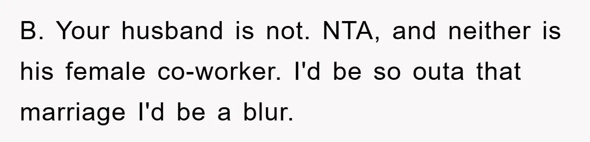 B. Your husband is not. NTA, and neither is his female co-worker. I'd be so outa that marriage I'd be a blur.