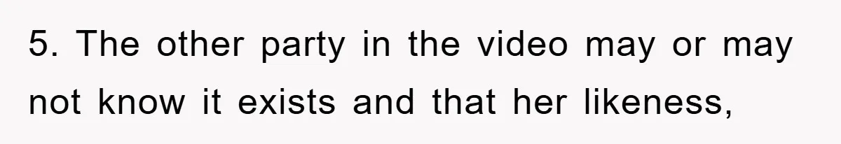 5. The other party in the video may or may not know it exists and that her likeness,