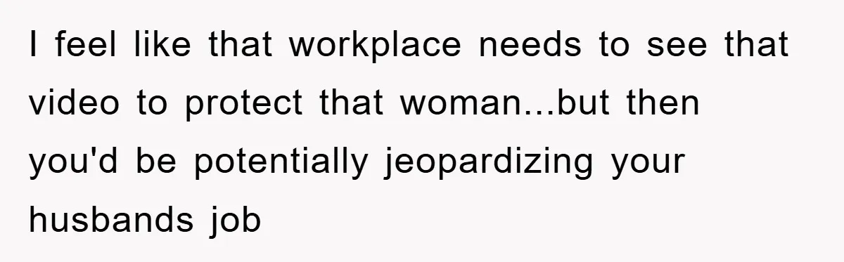 I feel like that workplace needs to see that video to protect that woman...but then you'd be potentially jeopardizing your husbands job