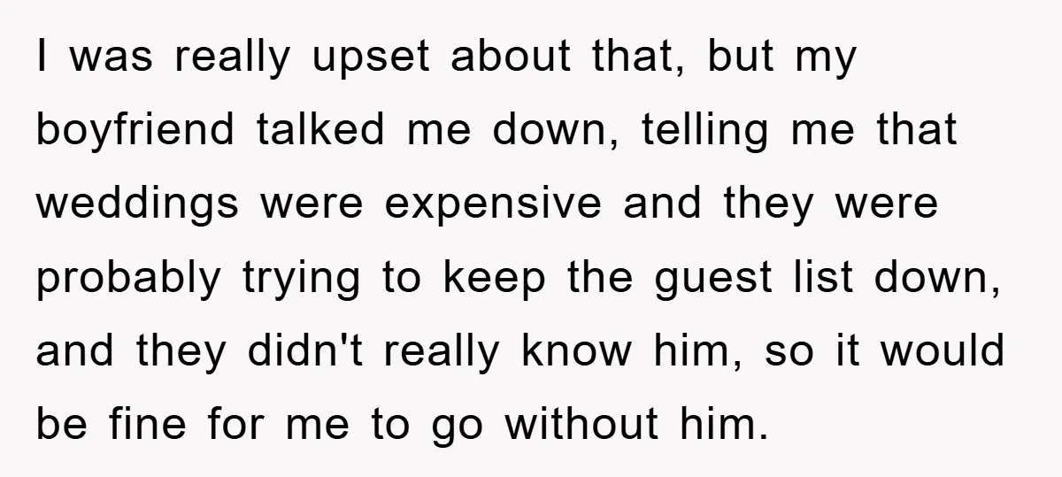 I was really upset about that, but my boyfriend talked me down, telling me that weddings were expensive and they were probably trying to keep the guest list down, and...
