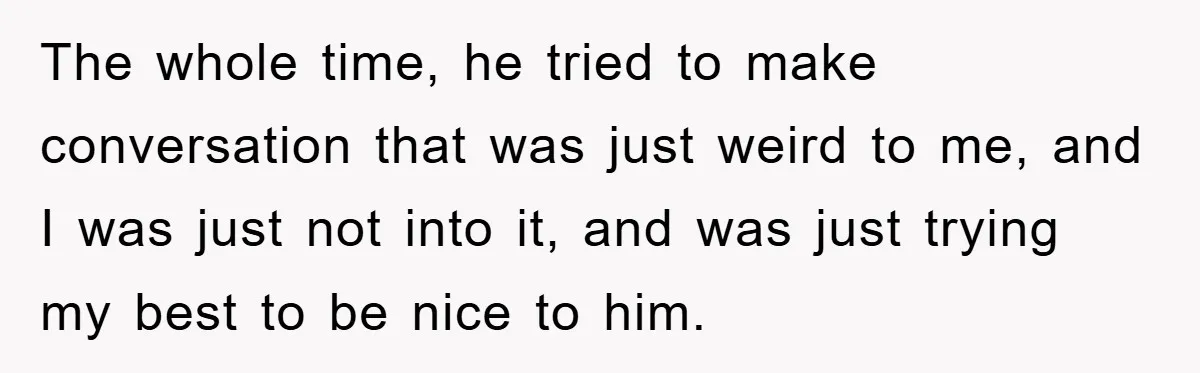 The whole time, he tried to make conversation that was just weird to me, and I was just not into it, and was just trying my best to be nice...