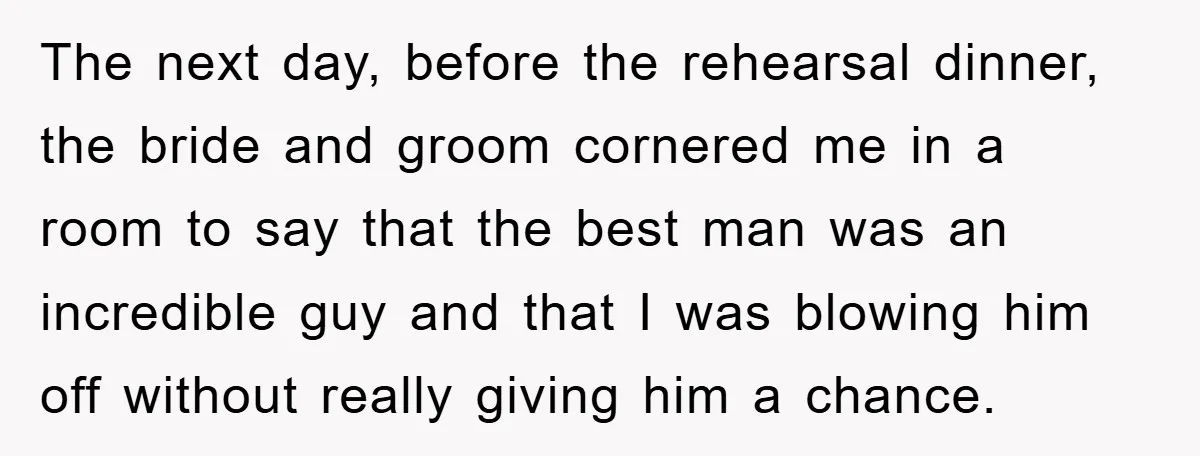 The next day, before the rehearsal dinner, the bride and groom cornered me in a room to say that the best man was an incredible guy and that I was...