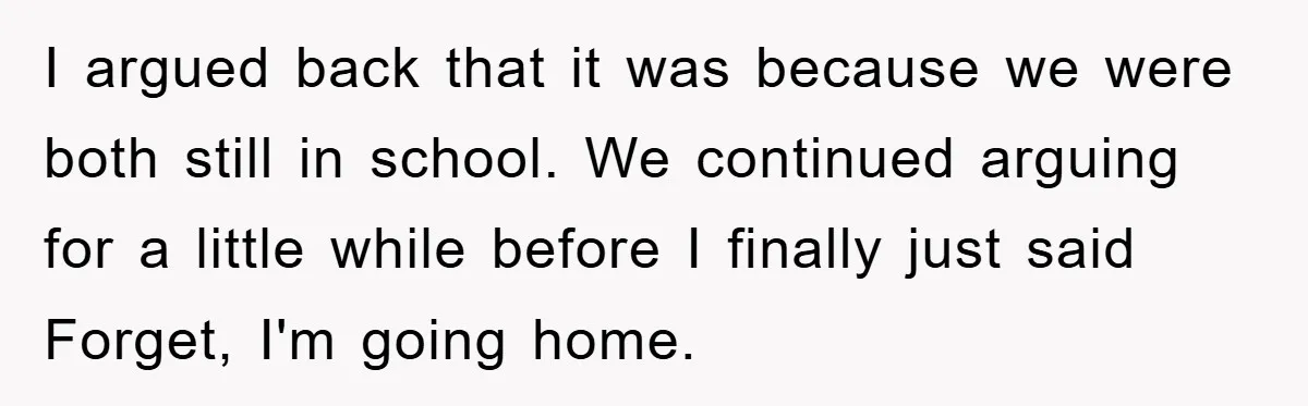 I argued back that it was because we were both still in school. We continued arguing for a little while before I finally just said Forget, I'm going home.