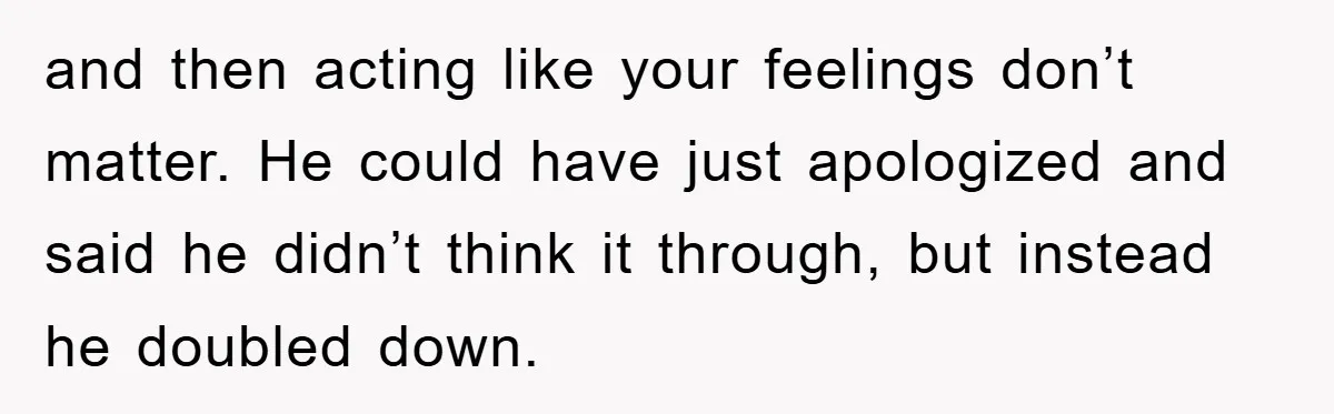 and then acting like your feelings don’t matter. He could have just apologized and said he didn’t think it through, but instead he doubled down.
