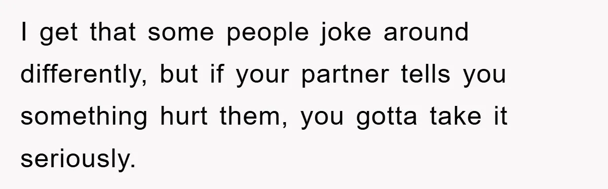 I get that some people joke around differently, but if your partner tells you something hurt them, you gotta take it seriously.