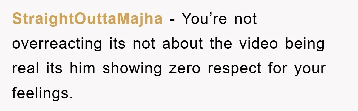 StraightOuttaMajha − You’re not overreacting its not about the video being real its him showing zero respect for your feelings.