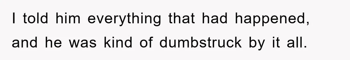 I told him everything that had happened, and he was kind of dumbstruck by it all.