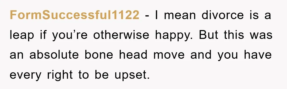 FormSuccessful1122 − I mean divorce is a leap if you’re otherwise happy. But this was an absolute bone head move and you have every right to be upset.