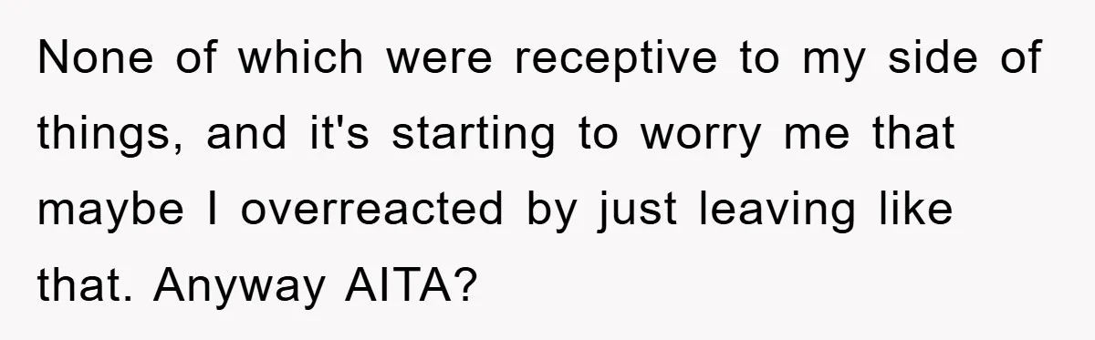 None of which were receptive to my side of things, and it's starting to worry me that maybe I overreacted by just leaving like that. Anyway AITA?
