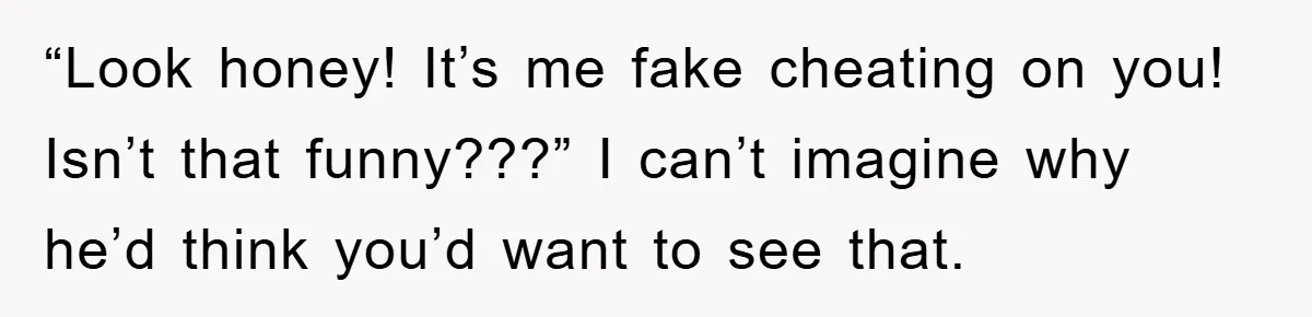 “Look honey! It’s me fake cheating on you! Isn’t that funny???” I can’t imagine why he’d think you’d want to see that.