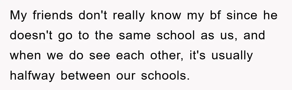 My friends don't really know my bf since he doesn't go to the same school as us, and when we do see each other, it's usually halfway between our schools.