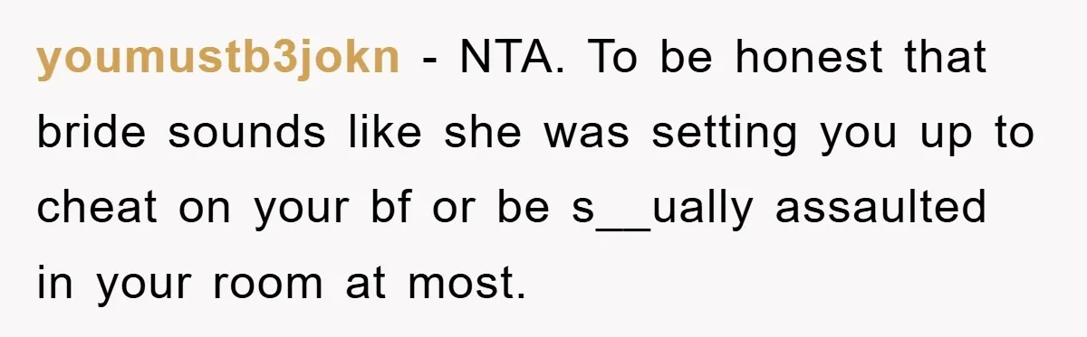 youmustb3jokn − NTA. To be honest that bride sounds like she was setting you up to cheat on your bf or be s__ually assaulted in your room at most.